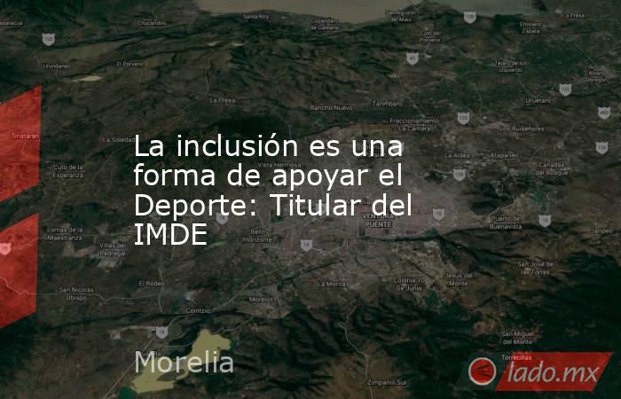 La inclusión es una forma de apoyar el Deporte: Titular del IMDE. Noticias en tiempo real