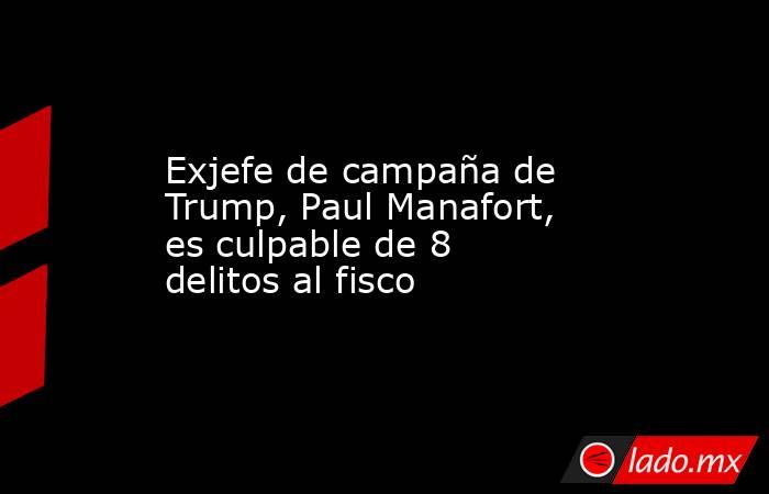 Exjefe de campaña de Trump, Paul Manafort, es culpable de 8 delitos al fisco. Noticias en tiempo real