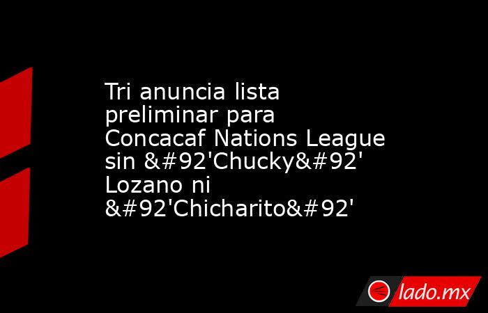 Tri anuncia lista preliminar para Concacaf Nations League sin \'Chucky\' Lozano ni \'Chicharito\'. Noticias en tiempo real