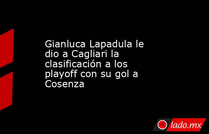 Gianluca Lapadula le dio a Cagliari la clasificación a los playoff con su gol a Cosenza. Noticias en tiempo real
