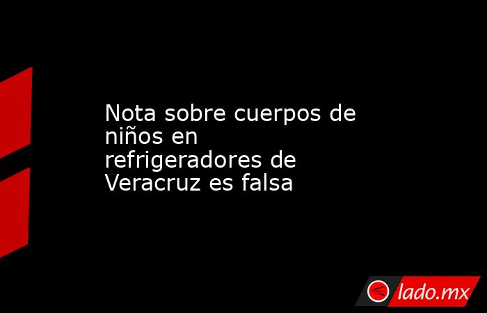 Nota sobre cuerpos de niños en refrigeradores de Veracruz es falsa. Noticias en tiempo real