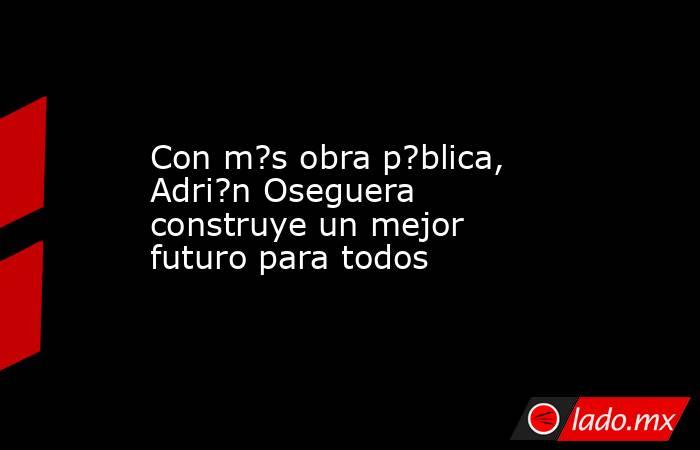 Con m?s obra p?blica, Adri?n Oseguera construye un mejor futuro para todos. Noticias en tiempo real