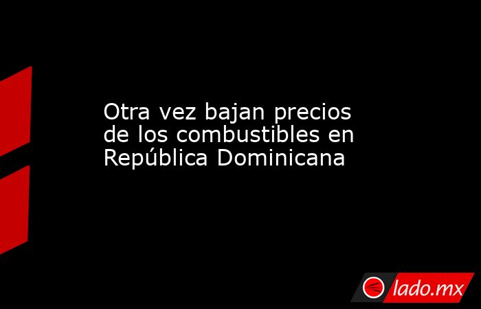 Otra vez bajan precios de los combustibles en República Dominicana. Noticias en tiempo real