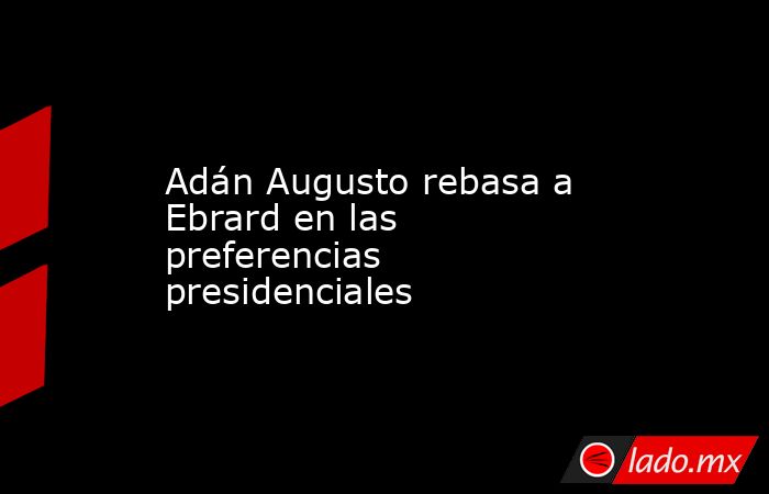 Adán Augusto rebasa a Ebrard en las preferencias presidenciales. Noticias en tiempo real