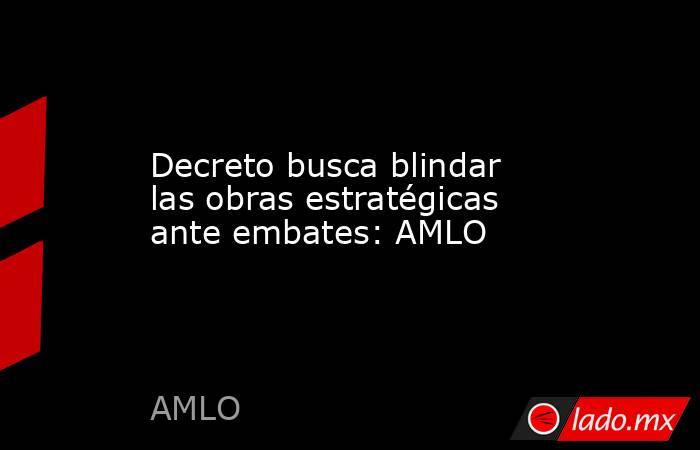 Decreto busca blindar las obras estratégicas ante embates: AMLO. Noticias en tiempo real