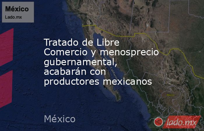 Tratado de Libre Comercio y menosprecio gubernamental, acabarán con productores mexicanos. Noticias en tiempo real