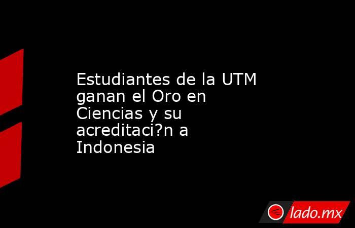 Estudiantes de la UTM ganan el Oro en Ciencias y su acreditaci?n a Indonesia. Noticias en tiempo real