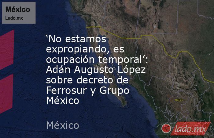 ‘No estamos expropiando, es ocupación temporal’: Adán Augusto López sobre decreto de Ferrosur y Grupo México. Noticias en tiempo real