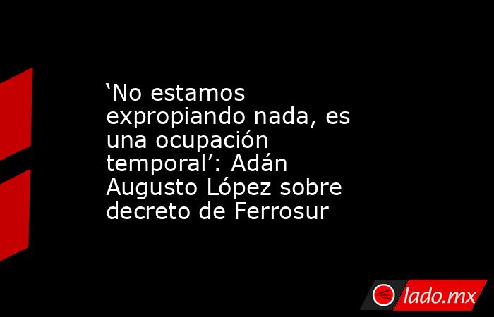 ‘No estamos expropiando nada, es una ocupación temporal’: Adán Augusto López sobre decreto de Ferrosur. Noticias en tiempo real