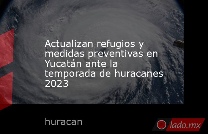 Actualizan refugios y medidas preventivas en Yucatán ante la temporada de huracanes 2023. Noticias en tiempo real