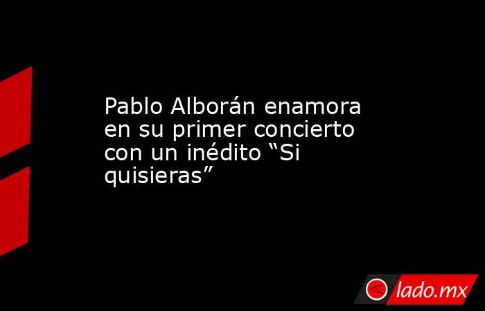 Pablo Alborán enamora en su primer concierto con un inédito “Si quisieras”. Noticias en tiempo real