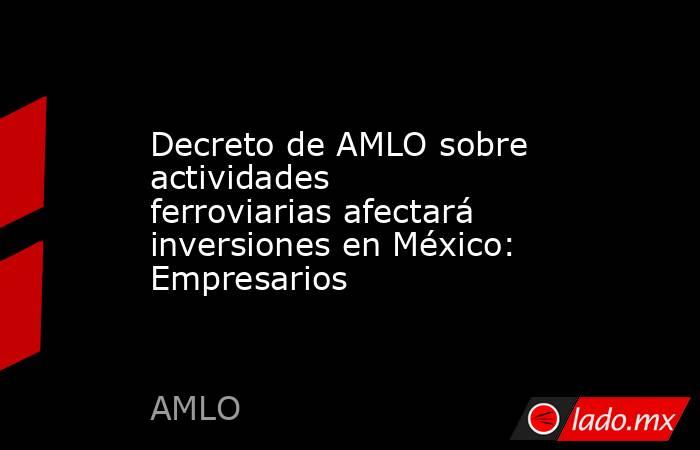 Decreto de AMLO sobre actividades ferroviarias afectará inversiones en México: Empresarios. Noticias en tiempo real