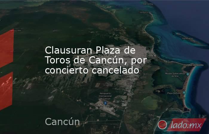 Clausuran Plaza de Toros de Cancún, por concierto cancelado. Noticias en tiempo real