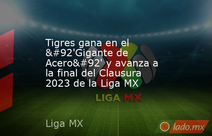 Tigres gana en el \'Gigante de Acero\' y avanza a la final del Clausura 2023 de la Liga MX. Noticias en tiempo real
