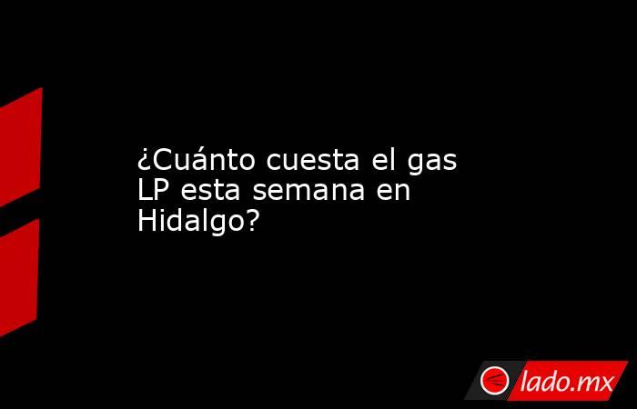 ¿Cuánto cuesta el gas LP esta semana en Hidalgo?. Noticias en tiempo real