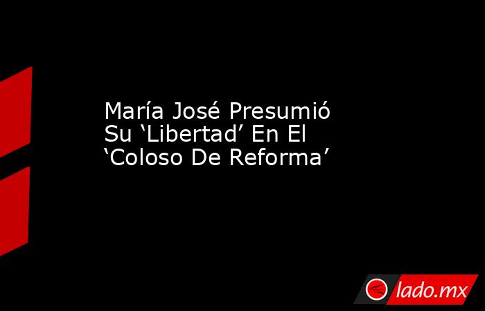 María José Presumió Su ‘Libertad’ En El ‘Coloso De Reforma’. Noticias en tiempo real