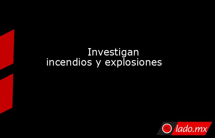             Investigan incendios y explosiones            . Noticias en tiempo real