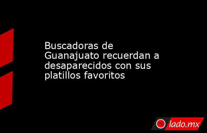 Buscadoras de Guanajuato recuerdan a desaparecidos con sus platillos favoritos. Noticias en tiempo real