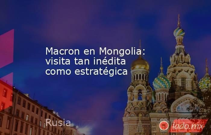 Macron en Mongolia: visita tan inédita como estratégica. Noticias en tiempo real