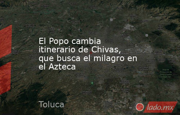 El Popo cambia itinerario de Chivas, que busca el milagro en el Azteca. Noticias en tiempo real