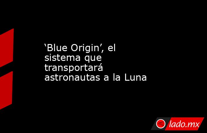 ‘Blue Origin’, el sistema que transportará astronautas a la Luna. Noticias en tiempo real