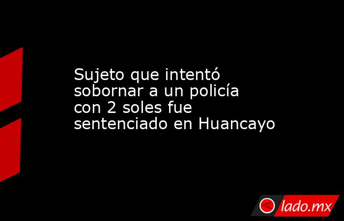 Sujeto que intentó sobornar a un policía con 2 soles fue sentenciado en Huancayo. Noticias en tiempo real