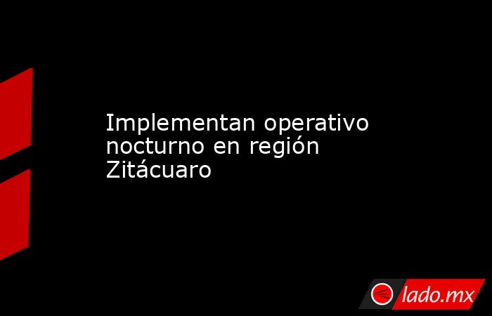 Implementan operativo nocturno en región Zitácuaro. Noticias en tiempo real