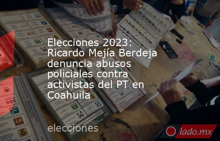 Elecciones 2023: Ricardo Mejía Berdeja denuncia abusos policiales contra activistas del PT en Coahuila. Noticias en tiempo real