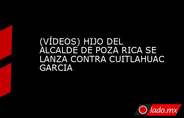 (VÍDEOS) HIJO DEL ALCALDE DE POZA RICA SE LANZA CONTRA CUITLAHUAC GARCIA. Noticias en tiempo real