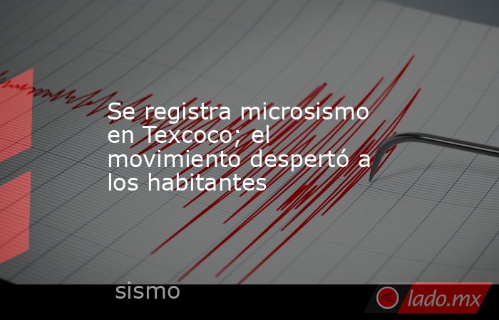 Se registra microsismo en Texcoco; el movimiento despertó a los habitantes. Noticias en tiempo real