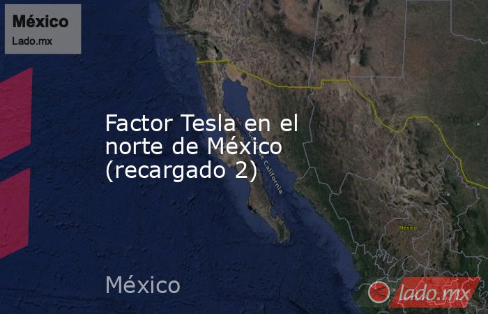 Factor Tesla en el norte de México (recargado 2). Noticias en tiempo real