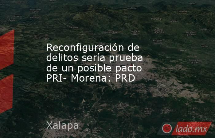 Reconfiguración de delitos sería prueba de un posible pacto PRI- Morena: PRD. Noticias en tiempo real
