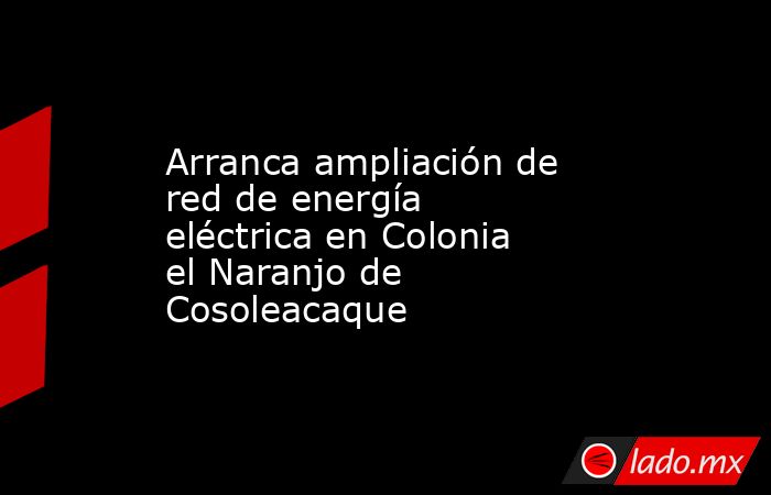 Arranca ampliación de red de energía eléctrica en Colonia el Naranjo de Cosoleacaque. Noticias en tiempo real