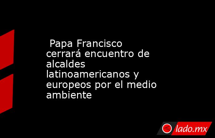  Papa Francisco cerrará encuentro de alcaldes latinoamericanos y europeos por el medio ambiente. Noticias en tiempo real