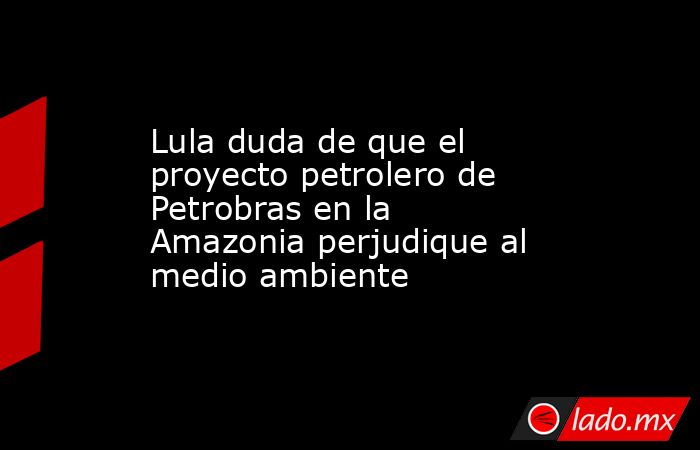 Lula duda de que el proyecto petrolero de Petrobras en la Amazonia perjudique al medio ambiente. Noticias en tiempo real