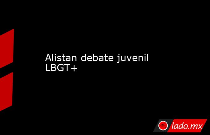 Alistan debate juvenil LBGT+. Noticias en tiempo real