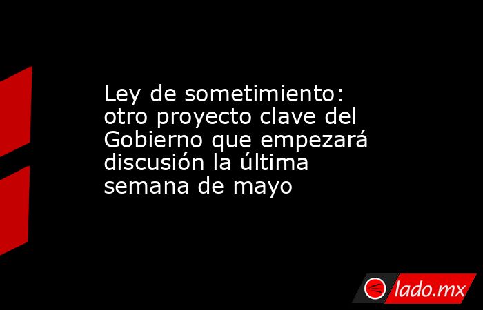 Ley de sometimiento: otro proyecto clave del Gobierno que empezará discusión la última semana de mayo. Noticias en tiempo real