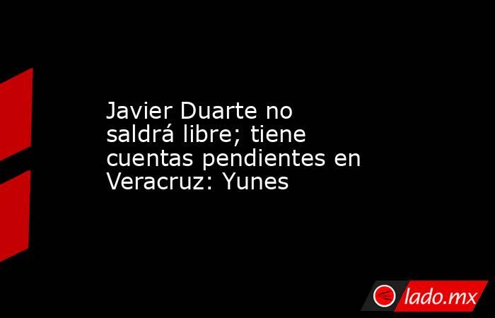 Javier Duarte no saldrá libre; tiene cuentas pendientes en Veracruz: Yunes. Noticias en tiempo real
