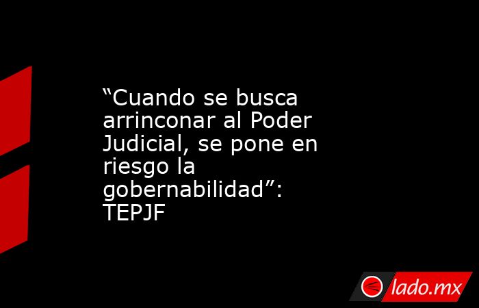 “Cuando se busca arrinconar al Poder Judicial, se pone en riesgo la gobernabilidad”: TEPJF. Noticias en tiempo real