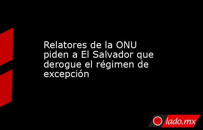 Relatores de la ONU piden a El Salvador que derogue el régimen de excepción. Noticias en tiempo real