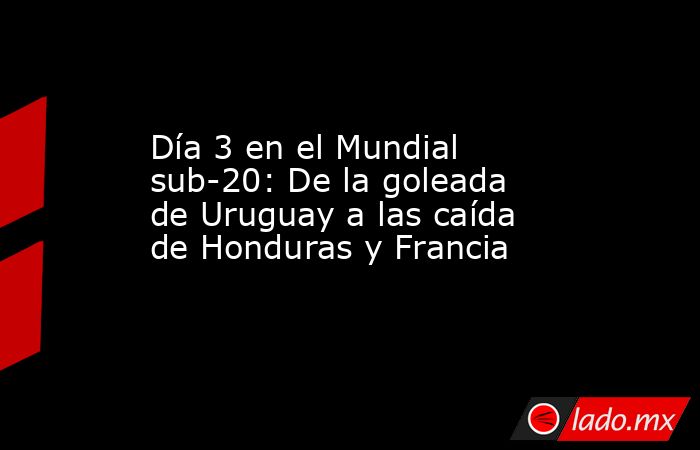 Día 3 en el Mundial sub-20: De la goleada de Uruguay a las caída de Honduras y Francia. Noticias en tiempo real