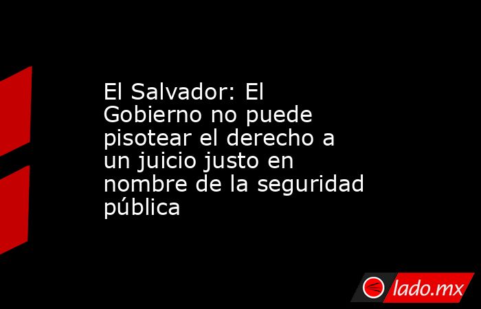 El Salvador: El Gobierno no puede pisotear el derecho a un juicio justo en nombre de la seguridad pública. Noticias en tiempo real