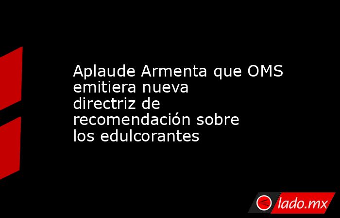 Aplaude Armenta que OMS emitiera nueva directriz de recomendación sobre los edulcorantes. Noticias en tiempo real