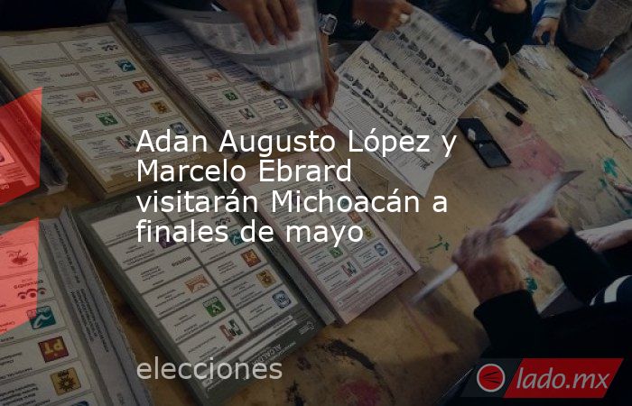 Adan Augusto López y Marcelo Ebrard visitarán Michoacán a finales de mayo. Noticias en tiempo real