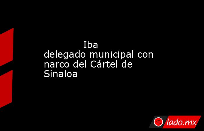             Iba delegado municipal con narco del Cártel de Sinaloa            . Noticias en tiempo real