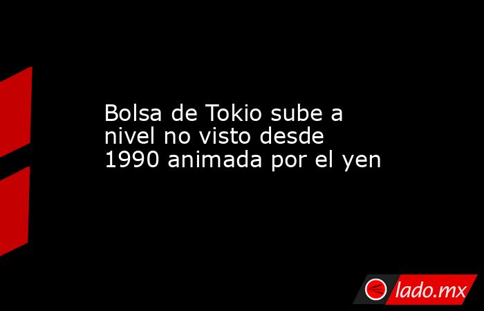 Bolsa de Tokio sube a nivel no visto desde 1990 animada por el yen. Noticias en tiempo real