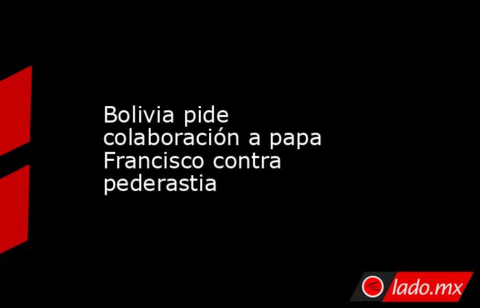 Bolivia pide colaboración a papa Francisco contra pederastia. Noticias en tiempo real