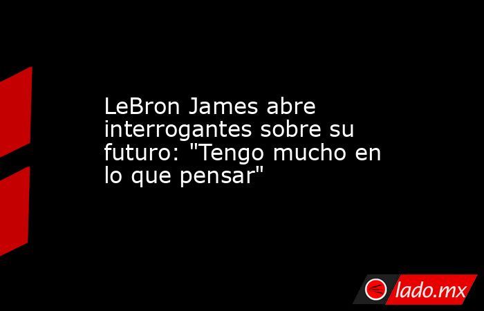 LeBron James abre interrogantes sobre su futuro: 