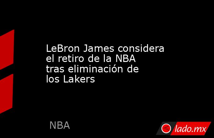 LeBron James considera el retiro de la NBA tras eliminación de los Lakers. Noticias en tiempo real