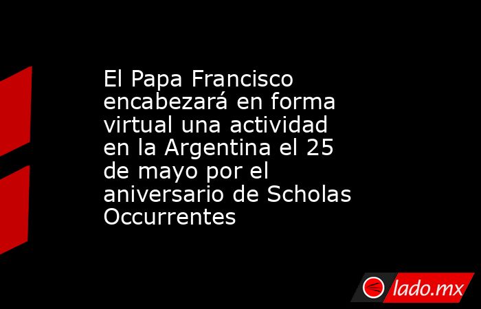 El Papa Francisco encabezará en forma virtual una actividad en la Argentina el 25 de mayo por el aniversario de Scholas Occurrentes. Noticias en tiempo real